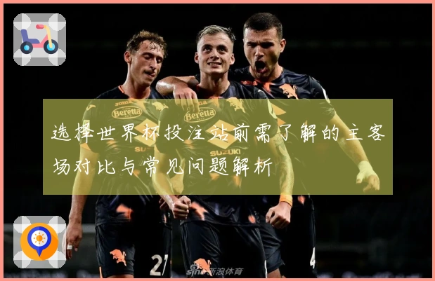 选择世界杯投注站前需了解的主客场对比与常见问题解析