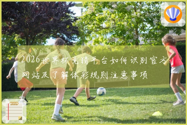 2026世界杯竞猜平台如何识别官方网站及了解体彩规则注意事项