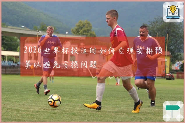 2026世界杯投注时如何合理安排预算以避免亏损问题