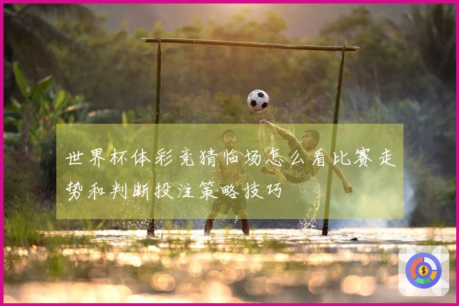 世界杯体彩竞猜临场怎么看比赛走势和判断投注策略技巧